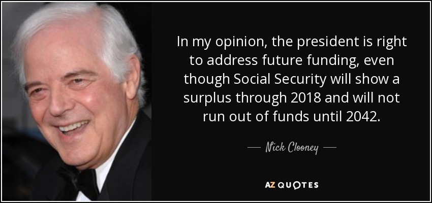 In my opinion, the president is right to address future funding, even though Social Security will show a surplus through 2018 and will not run out of funds until 2042. - Nick Clooney