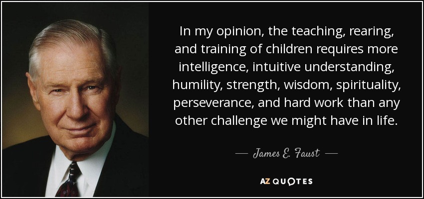 In my opinion, the teaching, rearing, and training of children requires more intelligence, intuitive understanding, humility, strength, wisdom, spirituality, perseverance, and hard work than any other challenge we might have in life. - James E. Faust