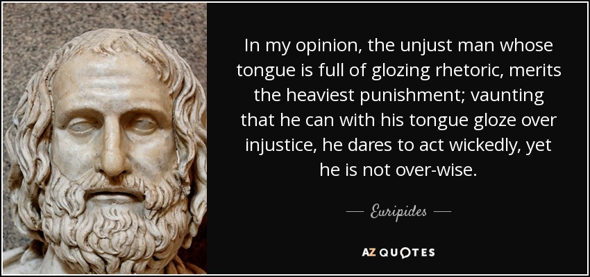 In my opinion, the unjust man whose tongue is full of glozing rhetoric, merits the heaviest punishment; vaunting that he can with his tongue gloze over injustice, he dares to act wickedly, yet he is not over-wise. - Euripides