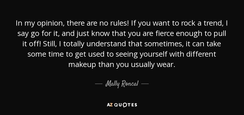 In my opinion, there are no rules! If you want to rock a trend, I say go for it, and just know that you are fierce enough to pull it off! Still, I totally understand that sometimes, it can take some time to get used to seeing yourself with different makeup than you usually wear. - Mally Roncal