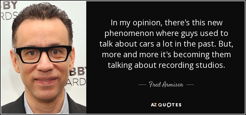 In my opinion, there's this new phenomenon where guys used to talk about cars a lot in the past. But, more and more it's becoming them talking about recording studios. - Fred Armisen