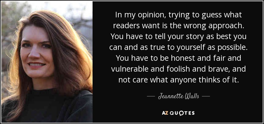 In my opinion, trying to guess what readers want is the wrong approach. You have to tell your story as best you can and as true to yourself as possible. You have to be honest and fair and vulnerable and foolish and brave, and not care what anyone thinks of it. - Jeannette Walls