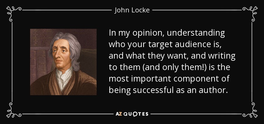 In my opinion, understanding who your target audience is, and what they want, and writing to them (and only them!) is the most important component of being successful as an author. - John Locke