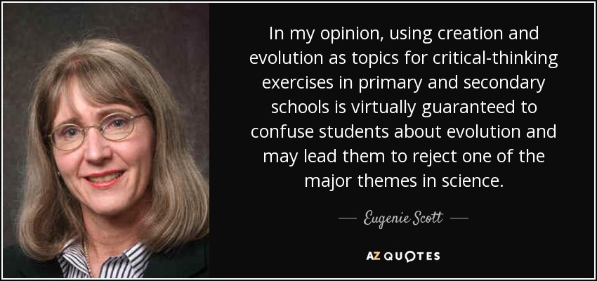 In my opinion, using creation and evolution as topics for critical-thinking exercises in primary and secondary schools is virtually guaranteed to confuse students about evolution and may lead them to reject one of the major themes in science. - Eugenie Scott
