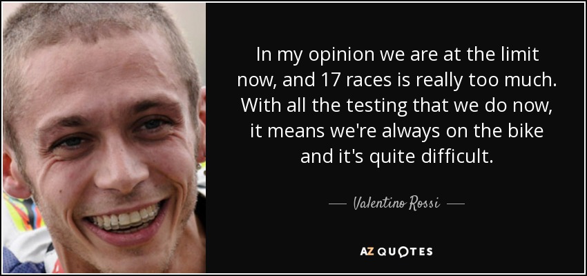 In my opinion we are at the limit now, and 17 races is really too much. With all the testing that we do now, it means we're always on the bike and it's quite difficult. - Valentino Rossi