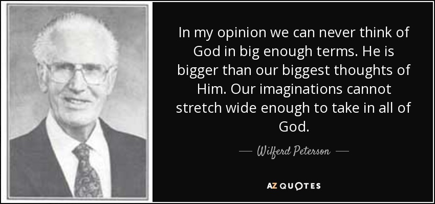 In my opinion we can never think of God in big enough terms. He is bigger than our biggest thoughts of Him. Our imaginations cannot stretch wide enough to take in all of God. - Wilferd Peterson