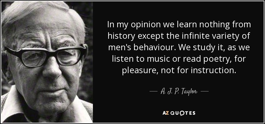 In my opinion we learn nothing from history except the infinite variety of men's behaviour. We study it, as we listen to music or read poetry, for pleasure, not for instruction. - A. J. P. Taylor