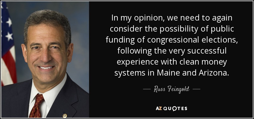 In my opinion, we need to again consider the possibility of public funding of congressional elections, following the very successful experience with clean money systems in Maine and Arizona. - Russ Feingold
