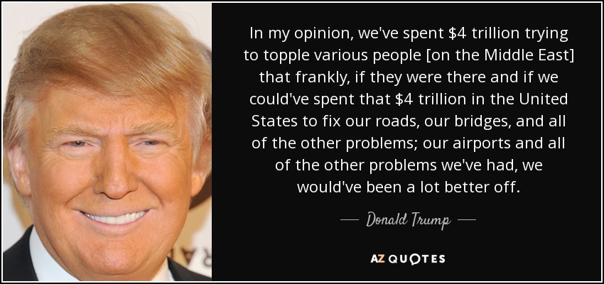 In my opinion, we've spent $4 trillion trying to topple various people [on the Middle East] that frankly, if they were there and if we could've spent that $4 trillion in the United States to fix our roads, our bridges, and all of the other problems; our airports and all of the other problems we've had, we would've been a lot better off. - Donald Trump