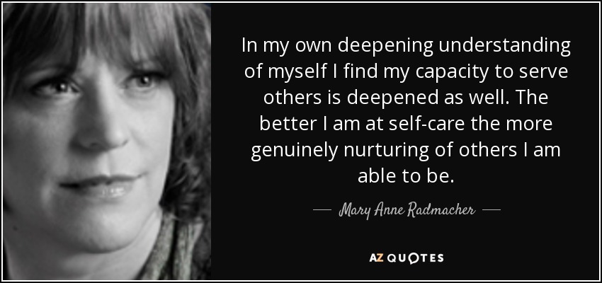 In my own deepening understanding of myself I find my capacity to serve others is deepened as well. The better I am at self-care the more genuinely nurturing of others I am able to be. - Mary Anne Radmacher
