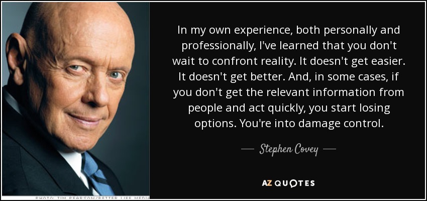 In my own experience, both personally and professionally, I've learned that you don't wait to confront reality. It doesn't get easier. It doesn't get better. And, in some cases, if you don't get the relevant information from people and act quickly, you start losing options. You're into damage control. - Stephen Covey