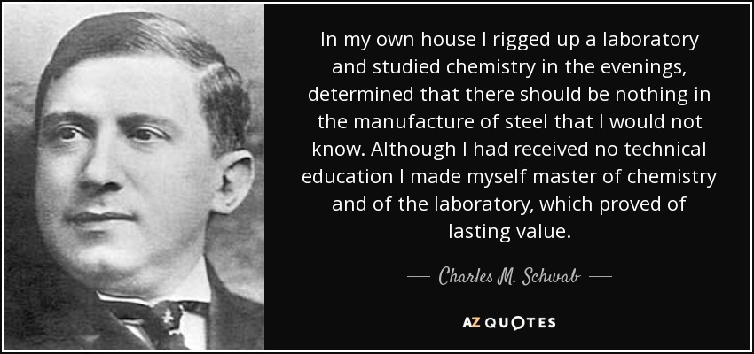 In my own house I rigged up a laboratory and studied chemistry in the evenings, determined that there should be nothing in the manufacture of steel that I would not know. Although I had received no technical education I made myself master of chemistry and of the laboratory, which proved of lasting value. - Charles M. Schwab