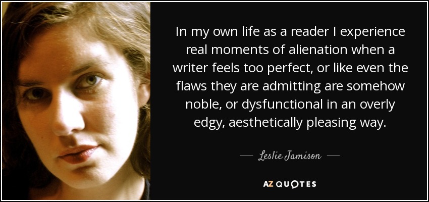 In my own life as a reader I experience real moments of alienation when a writer feels too perfect, or like even the flaws they are admitting are somehow noble, or dysfunctional in an overly edgy, aesthetically pleasing way. - Leslie Jamison
