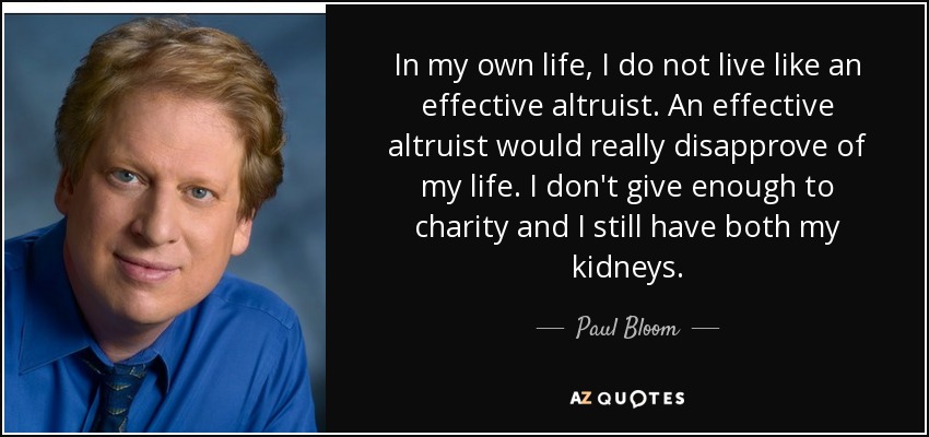 In my own life, I do not live like an effective altruist. An effective altruist would really disapprove of my life. I don't give enough to charity and I still have both my kidneys. - Paul Bloom