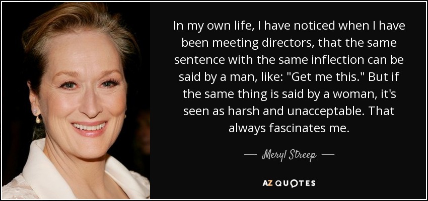 In my own life, I have noticed when I have been meeting directors, that the same sentence with the same inflection can be said by a man, like: 