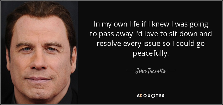 In my own life if I knew I was going to pass away I'd love to sit down and resolve every issue so I could go peacefully. - John Travolta