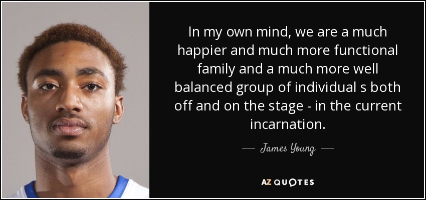 In my own mind, we are a much happier and much more functional family and a much more well balanced group of individual s both off and on the stage - in the current incarnation. - James Young