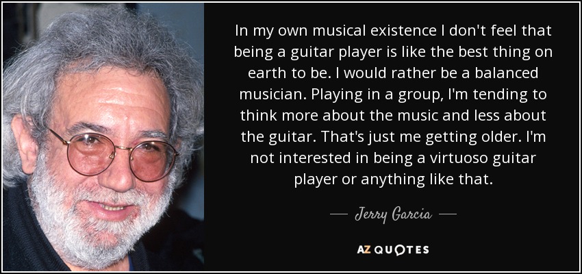 In my own musical existence I don't feel that being a guitar player is like the best thing on earth to be. I would rather be a balanced musician. Playing in a group, I'm tending to think more about the music and less about the guitar. That's just me getting older. I'm not interested in being a virtuoso guitar player or anything like that. - Jerry Garcia