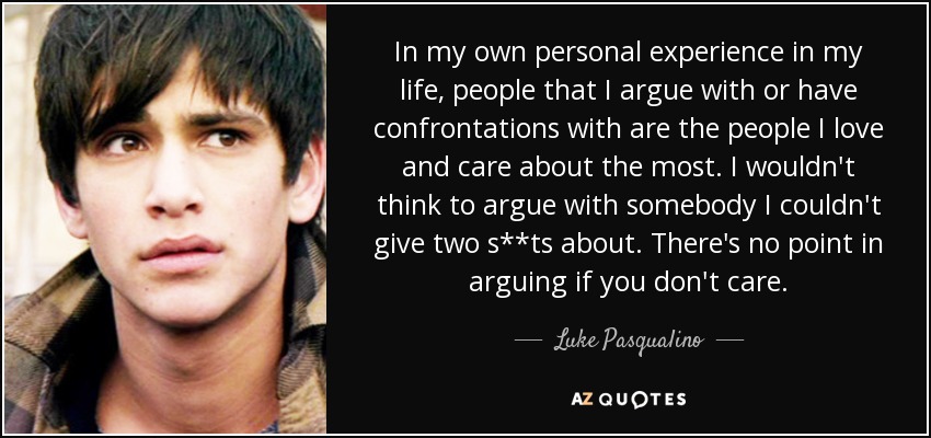 In my own personal experience in my life, people that I argue with or have confrontations with are the people I love and care about the most. I wouldn't think to argue with somebody I couldn't give two s**ts about. There's no point in arguing if you don't care. - Luke Pasqualino