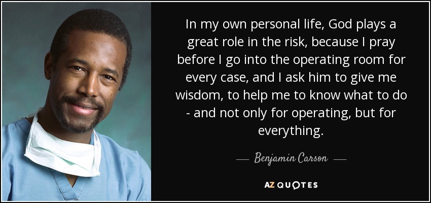 In my own personal life, God plays a great role in the risk, because I pray before I go into the operating room for every case, and I ask him to give me wisdom, to help me to know what to do - and not only for operating, but for everything. - Benjamin Carson