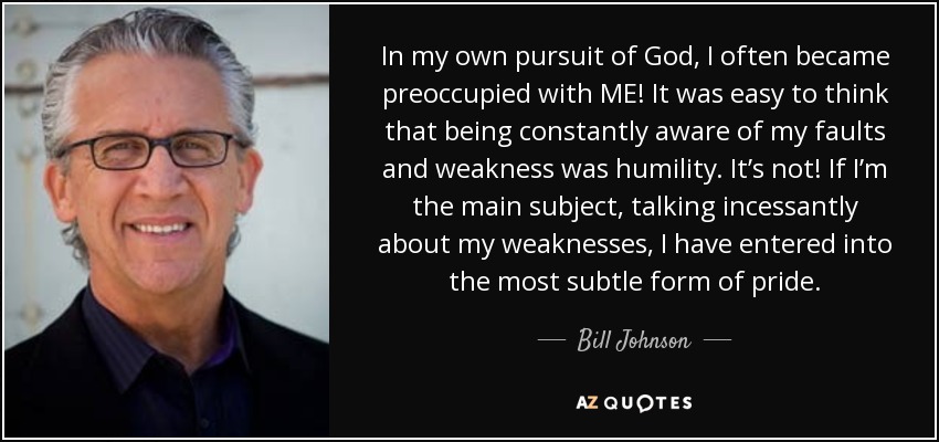 In my own pursuit of God, I often became preoccupied with ME! It was easy to think that being constantly aware of my faults and weakness was humility. It’s not! If I’m the main subject, talking incessantly about my weaknesses, I have entered into the most subtle form of pride. - Bill Johnson