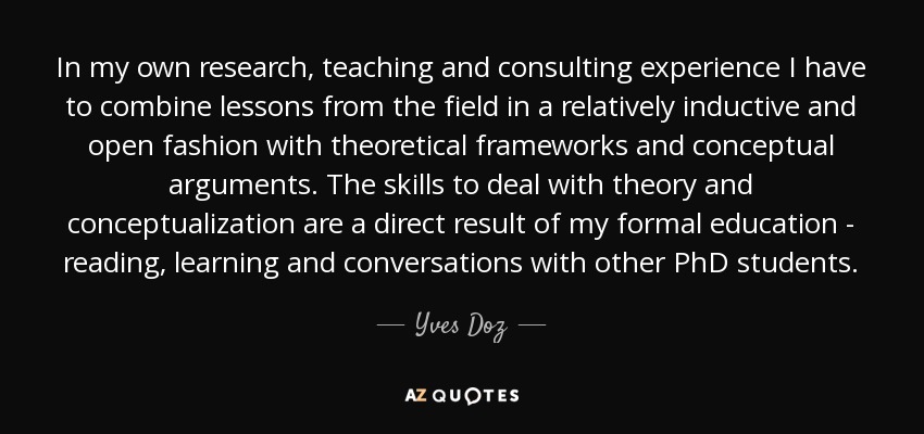 In my own research, teaching and consulting experience I have to combine lessons from the field in a relatively inductive and open fashion with theoretical frameworks and conceptual arguments. The skills to deal with theory and conceptualization are a direct result of my formal education - reading, learning and conversations with other PhD students. - Yves Doz