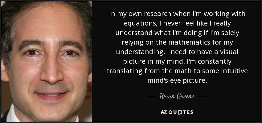 In my own research when I'm working with equations, I never feel like I really understand what I'm doing if I'm solely relying on the mathematics for my understanding. I need to have a visual picture in my mind. I'm constantly translating from the math to some intuitive mind's-eye picture. - Brian Greene