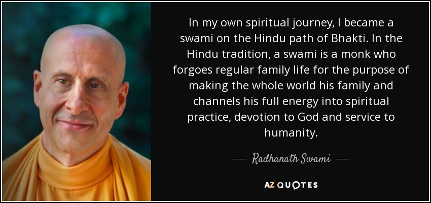 In my own spiritual journey, I became a swami on the Hindu path of Bhakti. In the Hindu tradition, a swami is a monk who forgoes regular family life for the purpose of making the whole world his family and channels his full energy into spiritual practice, devotion to God and service to humanity. - Radhanath Swami