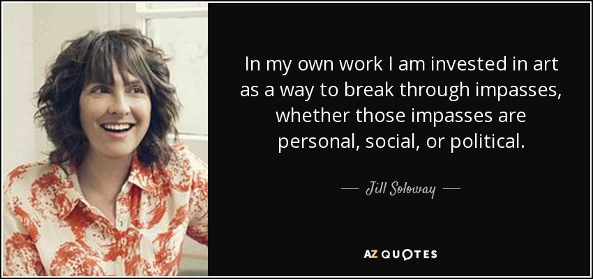 In my own work I am invested in art as a way to break through impasses, whether those impasses are personal, social, or political. - Jill Soloway