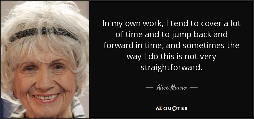 In my own work, I tend to cover a lot of time and to jump back and forward in time, and sometimes the way I do this is not very straightforward. - Alice Munro