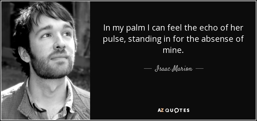 In my palm I can feel the echo of her pulse, standing in for the absense of mine. - Isaac Marion