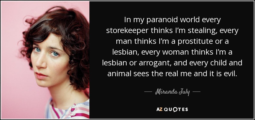 In my paranoid world every storekeeper thinks I’m stealing, every man thinks I’m a prostitute or a lesbian, every woman thinks I’m a lesbian or arrogant, and every child and animal sees the real me and it is evil. - Miranda July