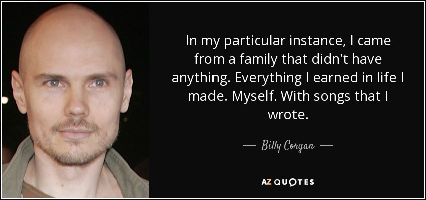 In my particular instance, I came from a family that didn't have anything. Everything I earned in life I made. Myself. With songs that I wrote. - Billy Corgan