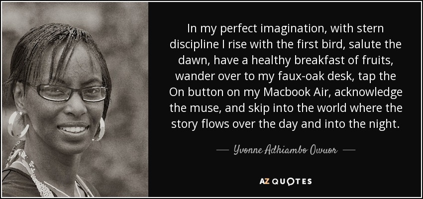 In my perfect imagination, with stern discipline I rise with the first bird, salute the dawn, have a healthy breakfast of fruits, wander over to my faux-oak desk, tap the On button on my Macbook Air, acknowledge the muse, and skip into the world where the story flows over the day and into the night. - Yvonne Adhiambo Owuor