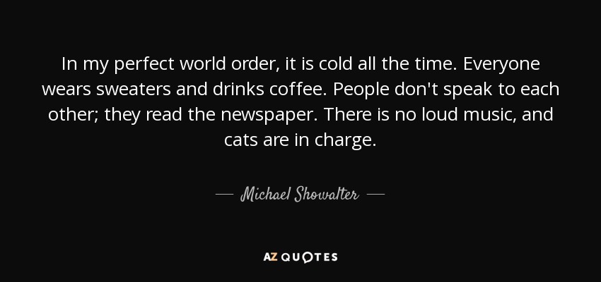 In my perfect world order, it is cold all the time. Everyone wears sweaters and drinks coffee. People don't speak to each other; they read the newspaper. There is no loud music, and cats are in charge. - Michael Showalter