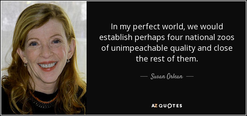 In my perfect world, we would establish perhaps four national zoos of unimpeachable quality and close the rest of them. - Susan Orlean