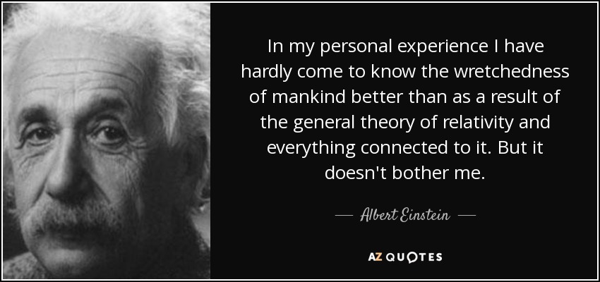 In my personal experience I have hardly come to know the wretchedness of mankind better than as a result of the general theory of relativity and everything connected to it. But it doesn't bother me. - Albert Einstein