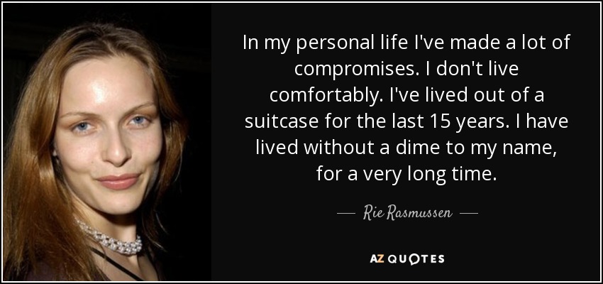 In my personal life I've made a lot of compromises. I don't live comfortably. I've lived out of a suitcase for the last 15 years. I have lived without a dime to my name, for a very long time. - Rie Rasmussen