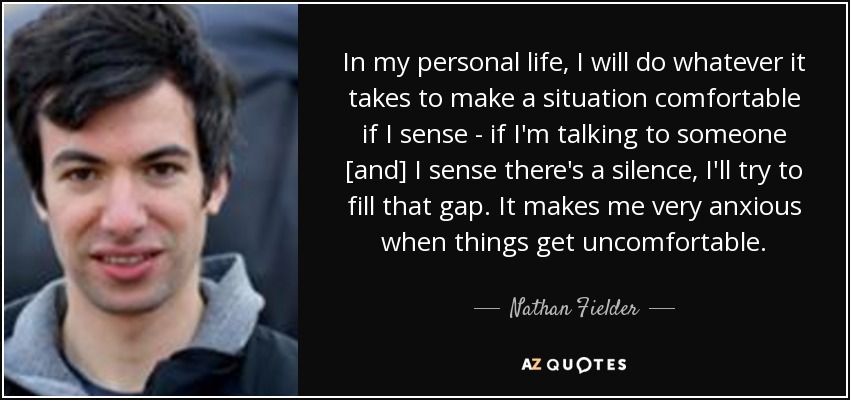 In my personal life, I will do whatever it takes to make a situation comfortable if I sense - if I'm talking to someone [and] I sense there's a silence, I'll try to fill that gap. It makes me very anxious when things get uncomfortable. - Nathan Fielder