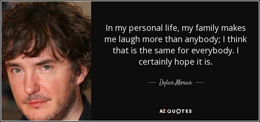 In my personal life, my family makes me laugh more than anybody; I think that is the same for everybody. I certainly hope it is. - Dylan Moran