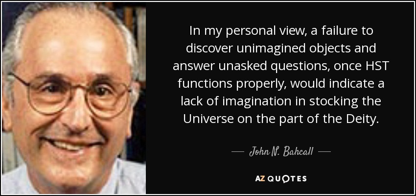 In my personal view, a failure to discover unimagined objects and answer unasked questions, once HST functions properly, would indicate a lack of imagination in stocking the Universe on the part of the Deity. - John N. Bahcall