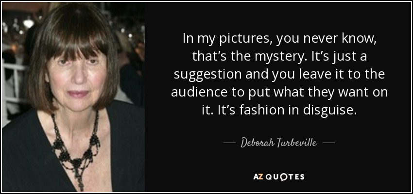 In my pictures, you never know, that’s the mystery. It’s just a suggestion and you leave it to the audience to put what they want on it. It’s fashion in disguise. - Deborah Turbeville