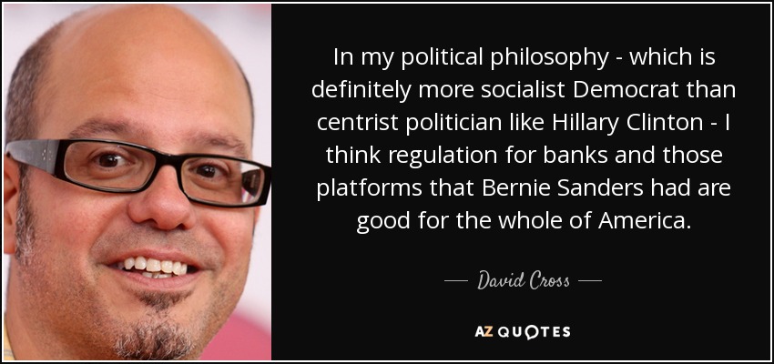 In my political philosophy - which is definitely more socialist Democrat than centrist politician like Hillary Clinton - I think regulation for banks and those platforms that Bernie Sanders had are good for the whole of America. - David Cross