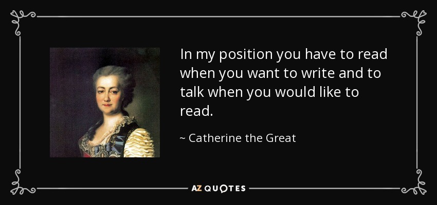 In my position you have to read when you want to write and to talk when you would like to read. - Catherine the Great
