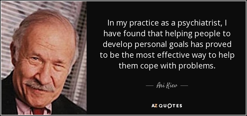 In my practice as a psychiatrist, I have found that helping people to develop personal goals has proved to be the most effective way to help them cope with problems. - Ari Kiev