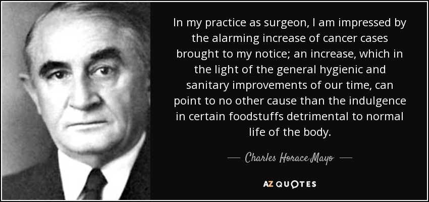 In my practice as surgeon, I am impressed by the alarming increase of cancer cases brought to my notice; an increase, which in the light of the general hygienic and sanitary improvements of our time, can point to no other cause than the indulgence in certain foodstuffs detrimental to normal life of the body. - Charles Horace Mayo