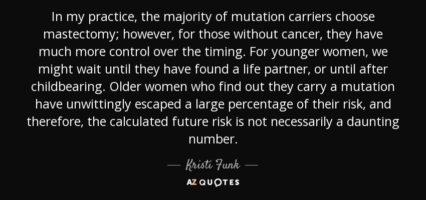 In my practice, the majority of mutation carriers choose mastectomy; however, for those without cancer, they have much more control over the timing. For younger women, we might wait until they have found a life partner, or until after childbearing. Older women who find out they carry a mutation have unwittingly escaped a large percentage of their risk, and therefore, the calculated future risk is not necessarily a daunting number. - Kristi Funk
