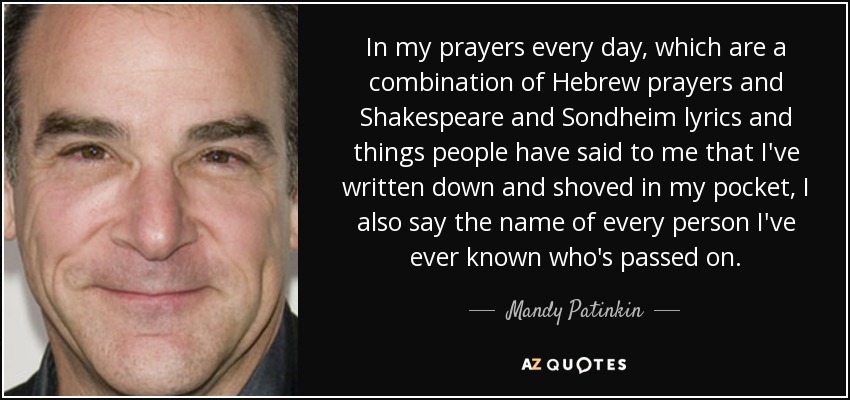 In my prayers every day, which are a combination of Hebrew prayers and Shakespeare and Sondheim lyrics and things people have said to me that I've written down and shoved in my pocket, I also say the name of every person I've ever known who's passed on. - Mandy Patinkin