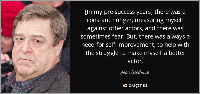[In my pre-success years] there was a constant hunger, measuring myself against other actors, and there was sometimes fear. But, there was always a need for self-improvement, to help with the struggle to make myself a better actor. - John Goodman