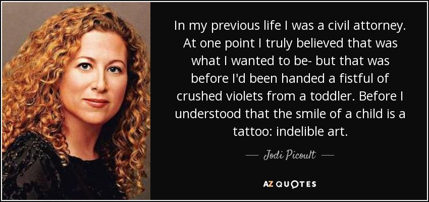 In my previous life I was a civil attorney. At one point I truly believed that was what I wanted to be- but that was before I'd been handed a fistful of crushed violets from a toddler. Before I understood that the smile of a child is a tattoo: indelible art. - Jodi Picoult
